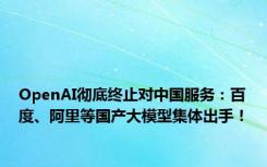 OpenAI彻底终止对中国服务：百度、阿里等国产大模型集体出手！