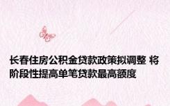 长春住房公积金贷款政策拟调整 将阶段性提高单笔贷款最高额度