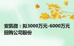 安凯微：拟3000万元-6000万元回购公司股份