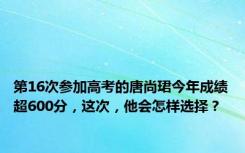 第16次参加高考的唐尚珺今年成绩超600分，这次，他会怎样选择？