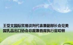 王受文国际贸易谈判代表兼副部长会见美国乳品出口协会总裁兼首席执行官哈顿