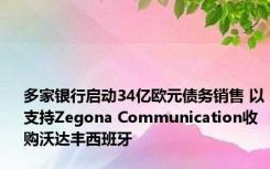 多家银行启动34亿欧元债务销售 以支持Zegona Communication收购沃达丰西班牙