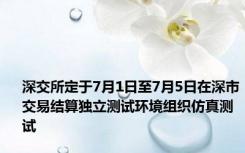 深交所定于7月1日至7月5日在深市交易结算独立测试环境组织仿真测试