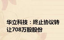 华立科技：终止协议转让708万股股份