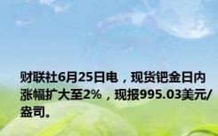 财联社6月25日电，现货钯金日内涨幅扩大至2%，现报995.03美元/盎司。