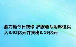 赛力斯今日跌停 沪股通专用席位买入3.92亿元并卖出8.19亿元