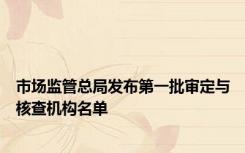 市场监管总局发布第一批审定与核查机构名单