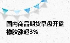 国内商品期货早盘开盘 橡胶涨超3%