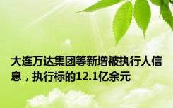 大连万达集团等新增被执行人信息，执行标的12.1亿余元