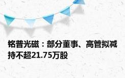 铭普光磁：部分董事、高管拟减持不超21.75万股