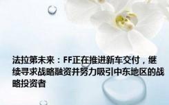 法拉第未来：FF正在推进新车交付，继续寻求战略融资并努力吸引中东地区的战略投资者