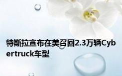 特斯拉宣布在美召回2.3万辆Cybertruck车型