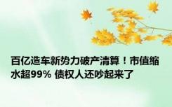 百亿造车新势力破产清算！市值缩水超99% 债权人还吵起来了