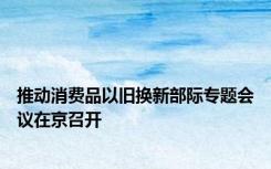 推动消费品以旧换新部际专题会议在京召开