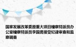 国家发展改革委原重大项目稽察特派员办公室稽察特派员李国勇接受纪律审查和监察调查