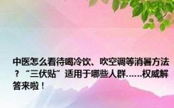 中医怎么看待喝冷饮、吹空调等消暑方法？“三伏贴”适用于哪些人群……权威解答来啦！