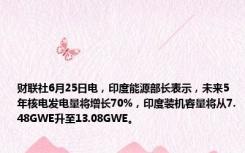 财联社6月25日电，印度能源部长表示，未来5年核电发电量将增长70%，印度装机容量将从7.48GWE升至13.08GWE。