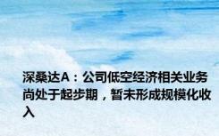 深桑达A：公司低空经济相关业务尚处于起步期，暂未形成规模化收入