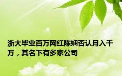 浙大毕业百万网红陈娴否认月入千万，其名下有多家公司