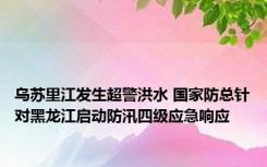 乌苏里江发生超警洪水 国家防总针对黑龙江启动防汛四级应急响应