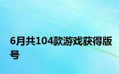 6月共104款游戏获得版号