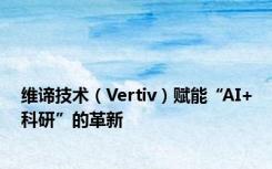 维谛技术（Vertiv）赋能“AI+科研”的革新