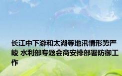 长江中下游和太湖等地汛情形势严峻 水利部专题会商安排部署防御工作