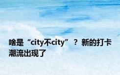 啥是“city不city”？ 新的打卡潮流出现了