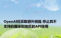 OpenAI将采取额外措施 停止其不支持的国家和地区的API使用