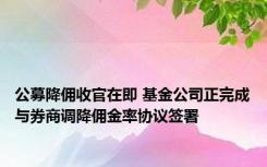 公募降佣收官在即 基金公司正完成与券商调降佣金率协议签署