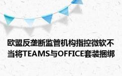 欧盟反垄断监管机构指控微软不当将TEAMS与OFFICE套装捆绑