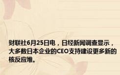 财联社6月25日电，日经新闻调查显示，大多数日本企业的CEO支持建设更多新的核反应堆。