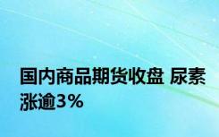 国内商品期货收盘 尿素涨逾3%