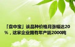 「盘中宝」该品种价格月涨幅达20%，这家企业拥有年产能2000吨