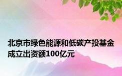 北京市绿色能源和低碳产投基金成立出资额100亿元