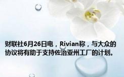 财联社6月26日电，Rivian称，与大众的协议将有助于支持佐治亚州工厂的计划。