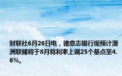 财联社6月26日电，德意志银行现预计澳洲联储将于8月将利率上调25个基点至4.6%。