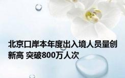 北京口岸本年度出入境人员量创新高 突破800万人次