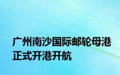 广州南沙国际邮轮母港正式开港开航