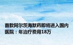 首款阿尔茨海默药即将进入国内医院：年治疗费用18万