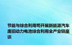 节能与综合利用司开展新能源汽车废旧动力电池综合利用全产业链座谈