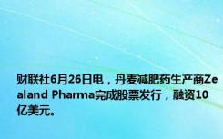 财联社6月26日电，丹麦减肥药生产商Zealand Pharma完成股票发行，融资10亿美元。