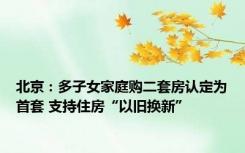 北京：多子女家庭购二套房认定为首套 支持住房“以旧换新”