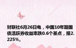 财联社6月26日电，中国10年期国债活跃券收益率跌0.6个基点，报2.225%。