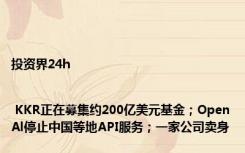 投资界24h | KKR正在募集约200亿美元基金；OpenAl停止中国等地API服务；一家公司卖身