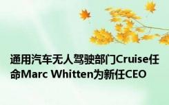 通用汽车无人驾驶部门Cruise任命Marc Whitten为新任CEO