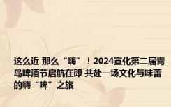 这么近 那么“嗨”！2024宣化第二届青岛啤酒节启航在即 共赴一场文化与味蕾的嗨“啤”之旅