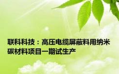 联科科技：高压电缆屏蔽料用纳米碳材料项目一期试生产