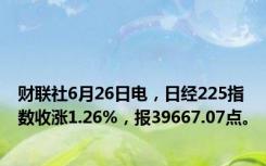 财联社6月26日电，日经225指数收涨1.26%，报39667.07点。