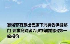 赛诺菲有意出售旗下消费者保健部门 要求竞购者7月中旬前提出第一轮报价